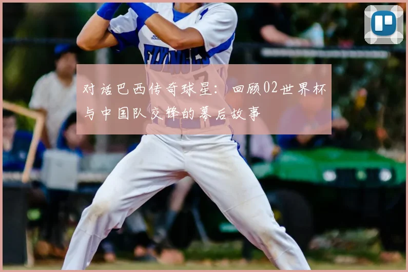 对话巴西传奇球星：回顾02世界杯与中国队交锋的幕后故事