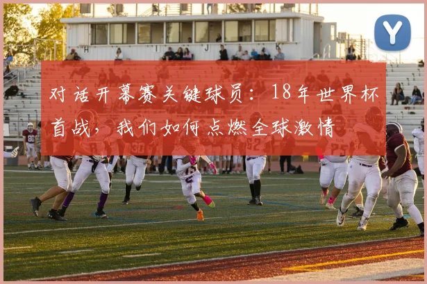 对话开幕赛关键球员：18年世界杯首战，我们如何点燃全球激情
