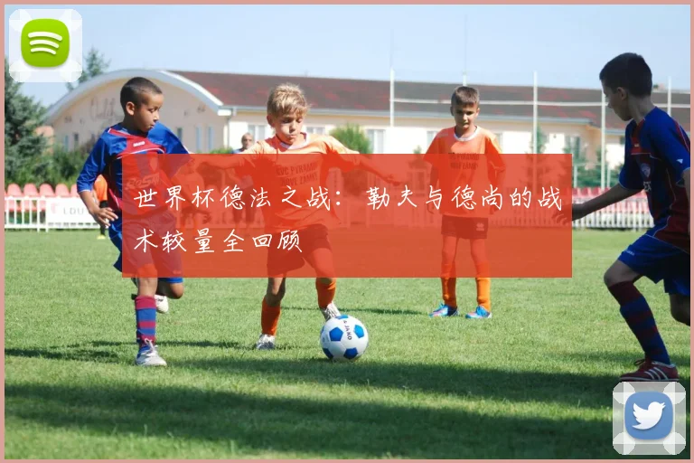 世界杯德法之战:勒夫与德尚的战术较量全回顾