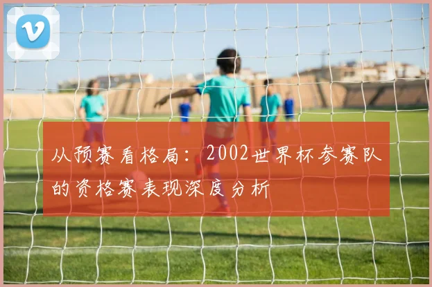 从预赛看格局:2002世界杯参赛队的资格赛表现深度分析