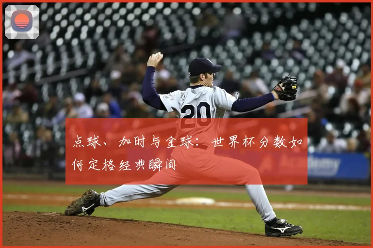 点球、加时与金球：世界杯分数如何定格经典瞬间