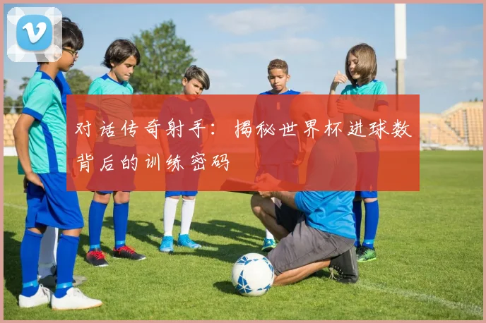 对话传奇射手：揭秘世界杯进球数背后的训练密码