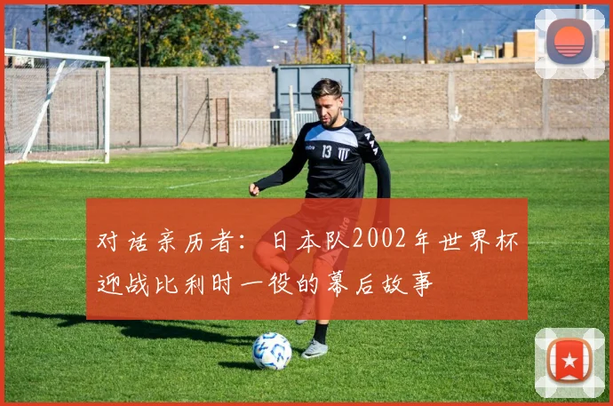 对话亲历者：日本队2002年世界杯迎战比利时一役的幕后故事
