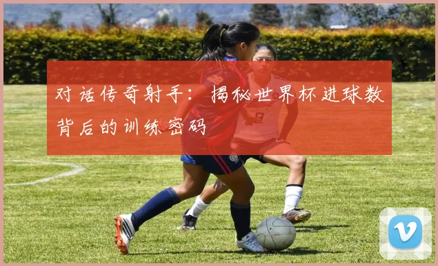 对话传奇射手：揭秘世界杯进球数背后的训练密码
