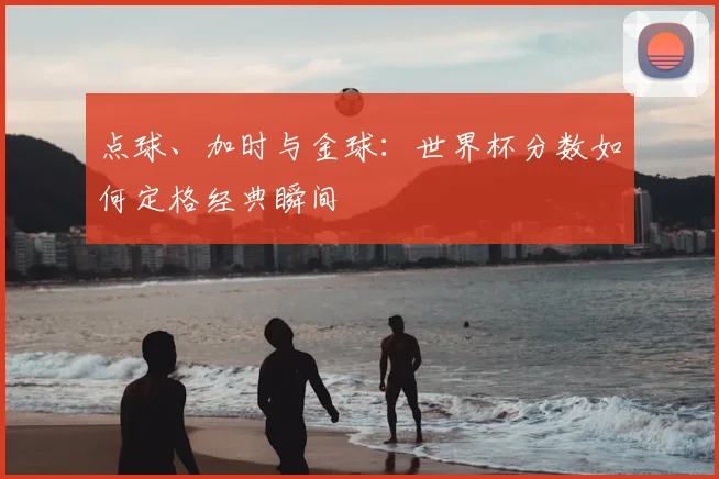 点球、加时与金球：世界杯分数如何定格经典瞬间